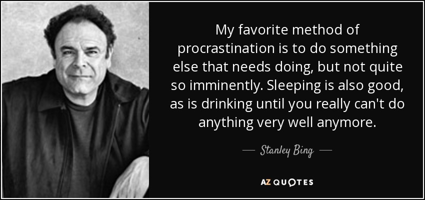 My favorite method of procrastination is to do something else that needs doing, but not quite so imminently. Sleeping is also good, as is drinking until you really can't do anything very well anymore. - Stanley Bing