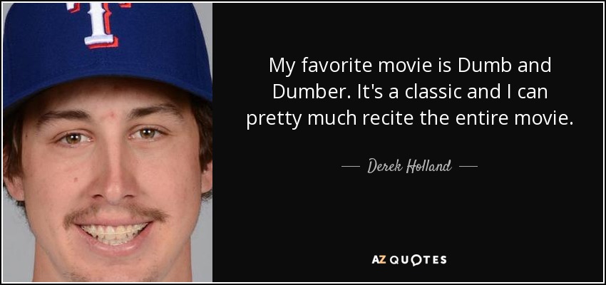 My favorite movie is Dumb and Dumber. It's a classic and I can pretty much recite the entire movie. - Derek Holland