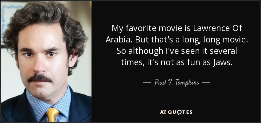 My favorite movie is Lawrence Of Arabia. But that's a long, long movie. So although I've seen it several times, it's not as fun as Jaws. - Paul F. Tompkins