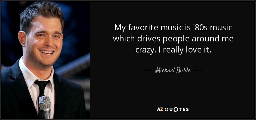 My favorite music is '80s music which drives people around me crazy. I really love it. - Michael Buble