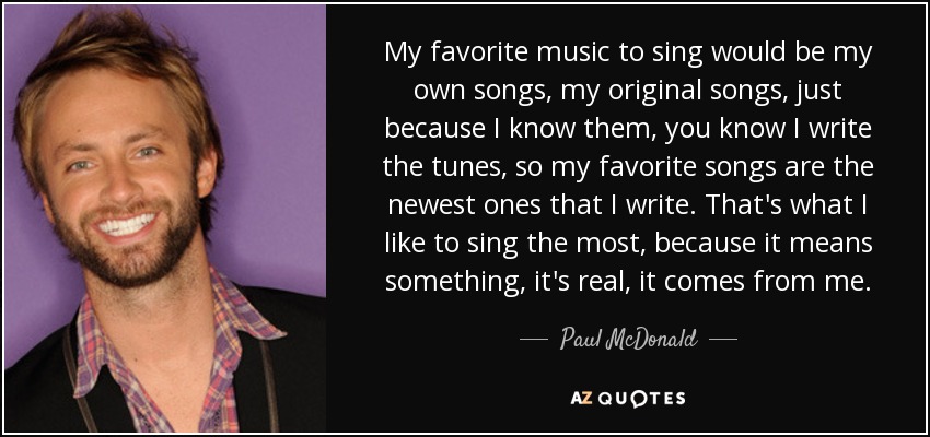 My favorite music to sing would be my own songs, my original songs, just because I know them, you know I write the tunes, so my favorite songs are the newest ones that I write. That's what I like to sing the most, because it means something, it's real, it comes from me. - Paul McDonald