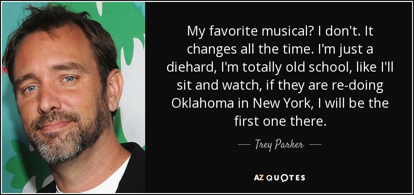 My favorite musical? I don't. It changes all the time. I'm just a diehard, I'm totally old school, like I'll sit and watch, if they are re-doing Oklahoma in New York, I will be the first one there. - Trey Parker