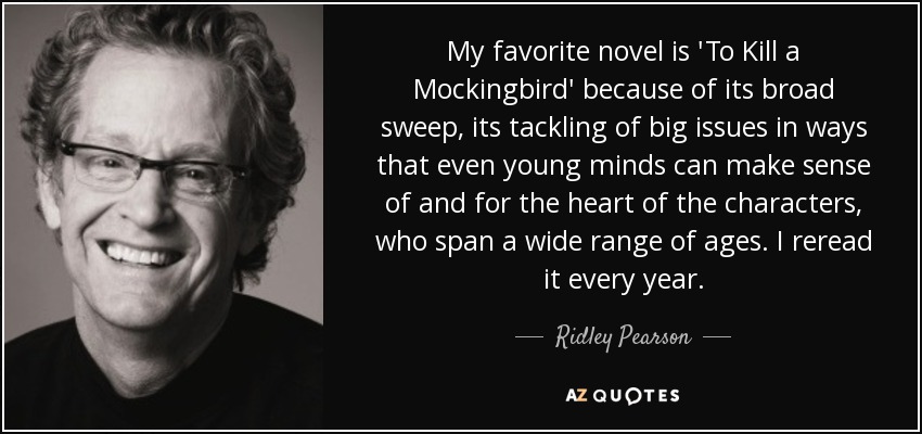 My favorite novel is 'To Kill a Mockingbird' because of its broad sweep, its tackling of big issues in ways that even young minds can make sense of and for the heart of the characters, who span a wide range of ages. I reread it every year. - Ridley Pearson
