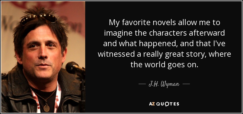 My favorite novels allow me to imagine the characters afterward and what happened, and that I've witnessed a really great story, where the world goes on. - J.H. Wyman