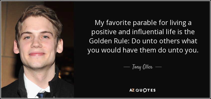 My favorite parable for living a positive and influential life is the Golden Rule: Do unto others what you would have them do unto you. - Tony Oller