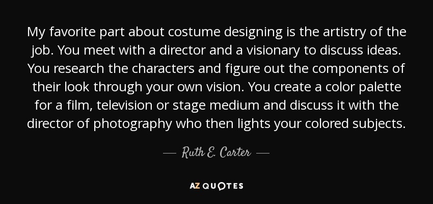 My favorite part about costume designing is the artistry of the job. You meet with a director and a visionary to discuss ideas. You research the characters and figure out the components of their look through your own vision. You create a color palette for a film, television or stage medium and discuss it with the director of photography who then lights your colored subjects. - Ruth E. Carter