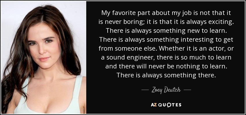 My favorite part about my job is not that it is never boring; it is that it is always exciting. There is always something new to learn. There is always something interesting to get from someone else. Whether it is an actor, or a sound engineer, there is so much to learn and there will never be nothing to learn. There is always something there. - Zoey Deutch