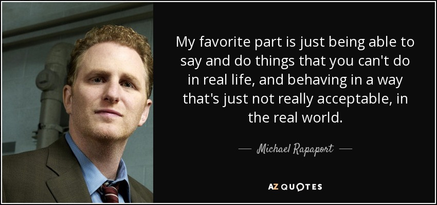 My favorite part is just being able to say and do things that you can't do in real life, and behaving in a way that's just not really acceptable, in the real world. - Michael Rapaport