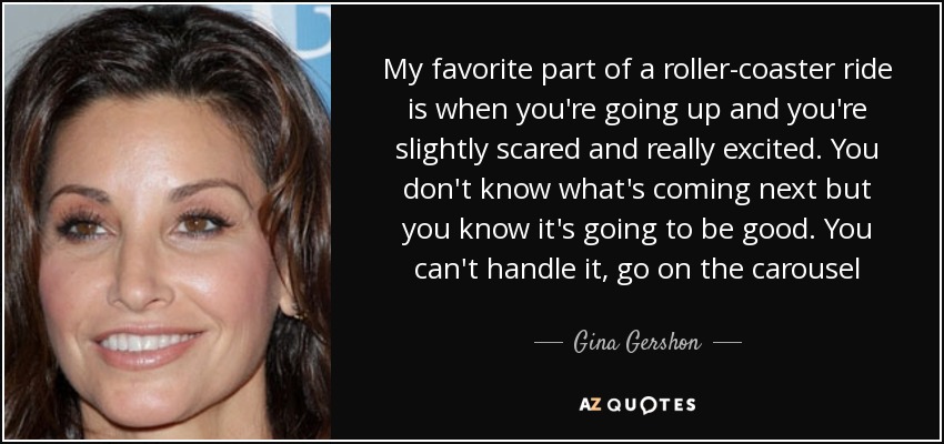 My favorite part of a roller-coaster ride is when you're going up and you're slightly scared and really excited. You don't know what's coming next but you know it's going to be good. You can't handle it, go on the carousel - Gina Gershon
