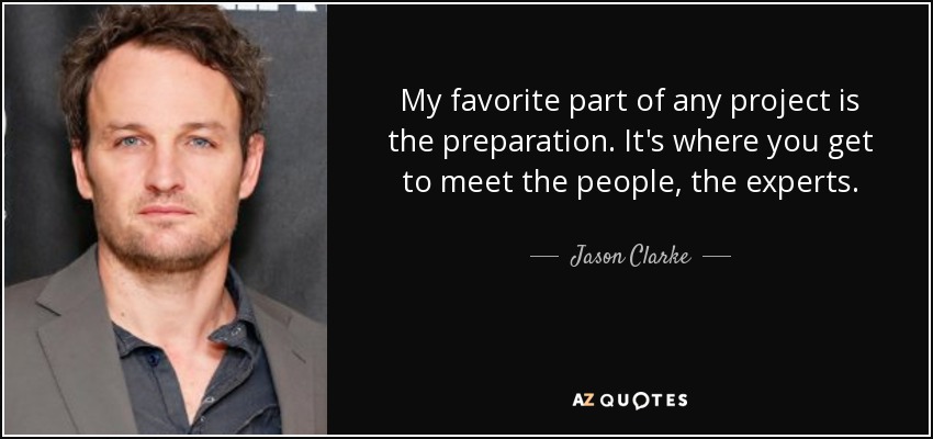 My favorite part of any project is the preparation. It's where you get to meet the people, the experts. - Jason Clarke