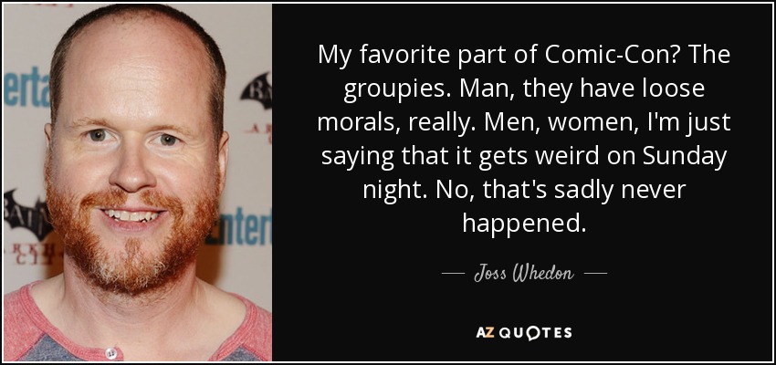 My favorite part of Comic-Con? The groupies. Man, they have loose morals, really. Men, women, I'm just saying that it gets weird on Sunday night. No, that's sadly never happened. - Joss Whedon