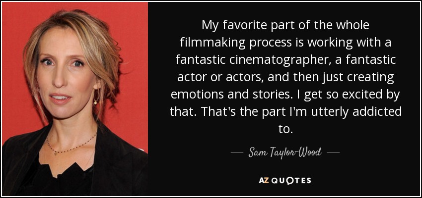 My favorite part of the whole filmmaking process is working with a fantastic cinematographer, a fantastic actor or actors, and then just creating emotions and stories. I get so excited by that. That's the part I'm utterly addicted to. - Sam Taylor-Wood