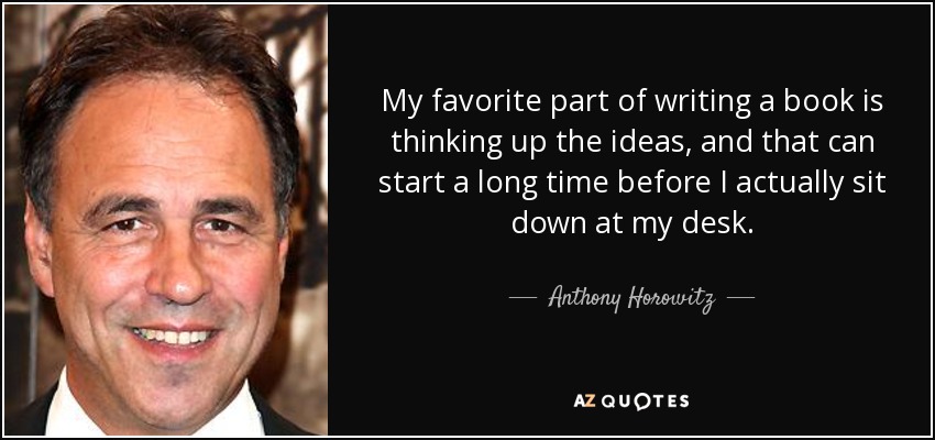 My favorite part of writing a book is thinking up the ideas, and that can start a long time before I actually sit down at my desk. - Anthony Horowitz