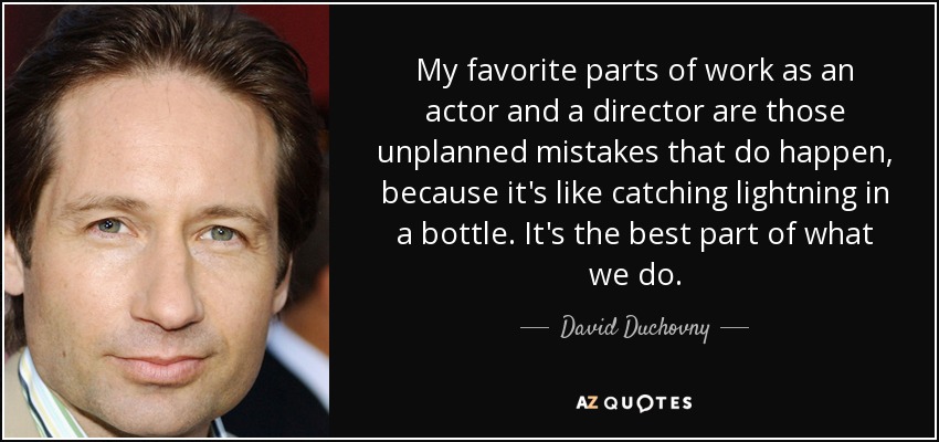 My favorite parts of work as an actor and a director are those unplanned mistakes that do happen, because it's like catching lightning in a bottle. It's the best part of what we do. - David Duchovny
