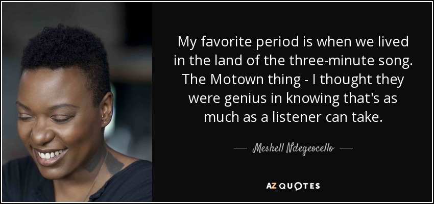My favorite period is when we lived in the land of the three-minute song. The Motown thing - I thought they were genius in knowing that's as much as a listener can take. - Meshell Ndegeocello
