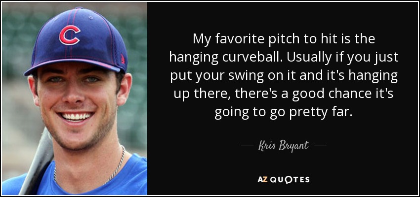 My favorite pitch to hit is the hanging curveball. Usually if you just put your swing on it and it's hanging up there, there's a good chance it's going to go pretty far. - Kris Bryant