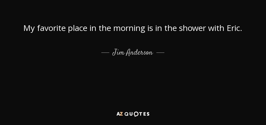 My favorite place in the morning is in the shower with Eric. - Jim Anderson
