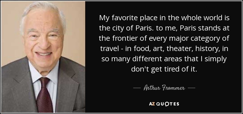 My favorite place in the whole world is the city of Paris. to me, Paris stands at the frontier of every major category of travel - in food, art, theater, history, in so many different areas that I simply don't get tired of it. - Arthur Frommer