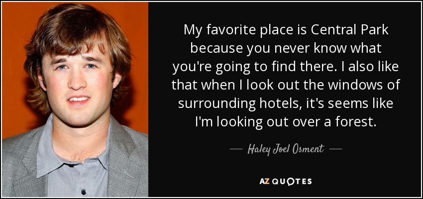 My favorite place is Central Park because you never know what you're going to find there. I also like that when I look out the windows of surrounding hotels, it's seems like I'm looking out over a forest. - Haley Joel Osment