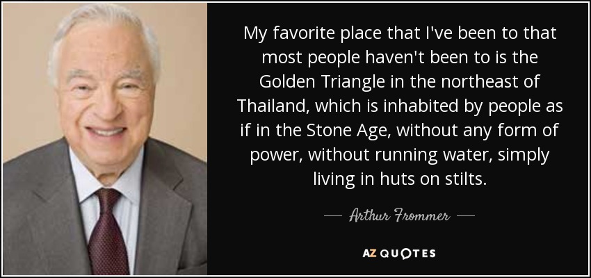 My favorite place that I've been to that most people haven't been to is the Golden Triangle in the northeast of Thailand, which is inhabited by people as if in the Stone Age, without any form of power, without running water, simply living in huts on stilts. - Arthur Frommer