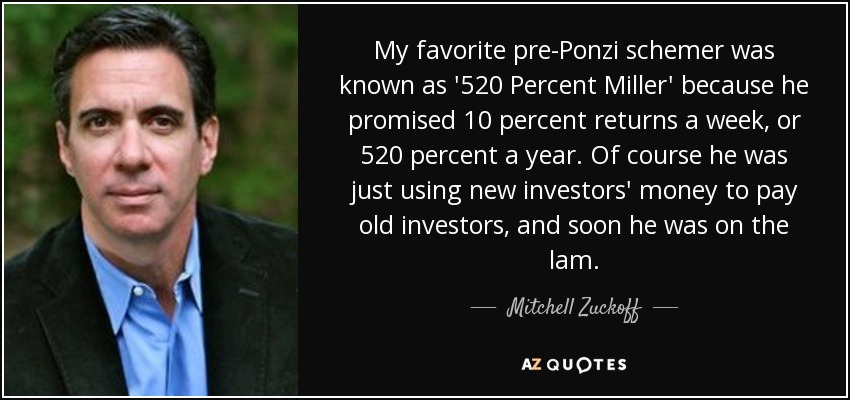 My favorite pre-Ponzi schemer was known as '520 Percent Miller' because he promised 10 percent returns a week, or 520 percent a year. Of course he was just using new investors' money to pay old investors, and soon he was on the lam. - Mitchell Zuckoff