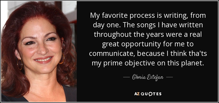 My favorite process is writing, from day one. The songs I have written throughout the years were a real great opportunity for me to communicate, because I think tha'ts my prime objective on this planet. - Gloria Estefan