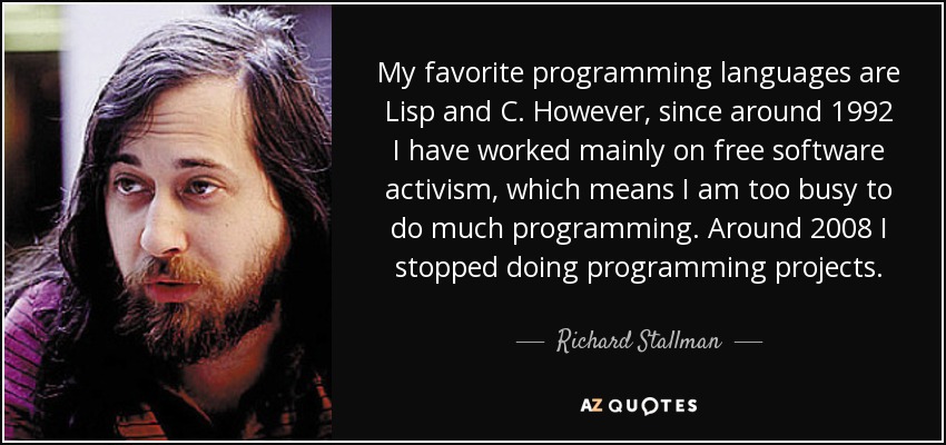 My favorite programming languages are Lisp and C. However, since around 1992 I have worked mainly on free software activism, which means I am too busy to do much programming. Around 2008 I stopped doing programming projects. - Richard Stallman