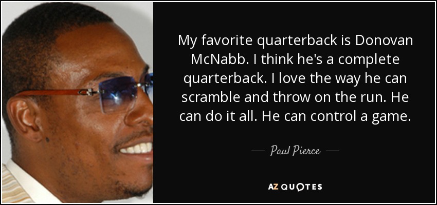 My favorite quarterback is Donovan McNabb. I think he's a complete quarterback. I love the way he can scramble and throw on the run. He can do it all. He can control a game. - Paul Pierce