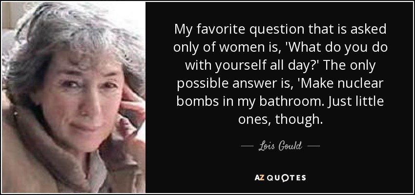 My favorite question that is asked only of women is, 'What do you do with yourself all day?' The only possible answer is, 'Make nuclear bombs in my bathroom. Just little ones, though. - Lois Gould