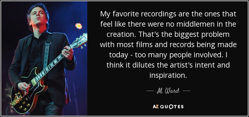 My favorite recordings are the ones that feel like there were no middlemen in the creation. That's the biggest problem with most films and records being made today - too many people involved. I think it dilutes the artist's intent and inspiration. - M. Ward