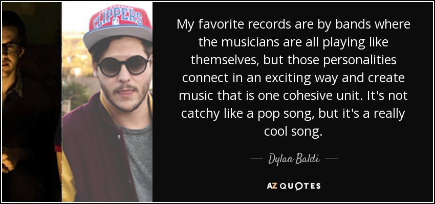 My favorite records are by bands where the musicians are all playing like themselves, but those personalities connect in an exciting way and create music that is one cohesive unit. It's not catchy like a pop song, but it's a really cool song. - Dylan Baldi