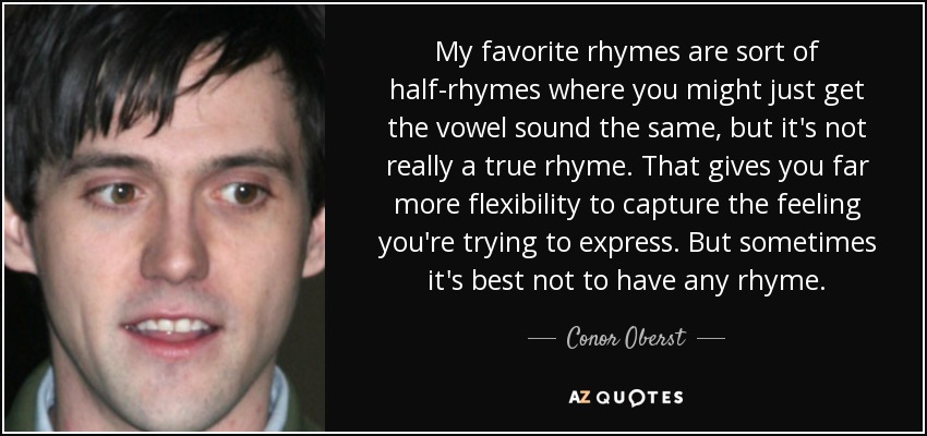 My favorite rhymes are sort of half-rhymes where you might just get the vowel sound the same, but it's not really a true rhyme. That gives you far more flexibility to capture the feeling you're trying to express. But sometimes it's best not to have any rhyme. - Conor Oberst