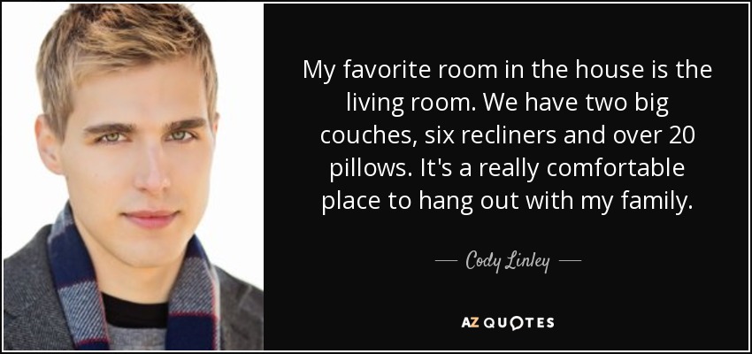 My favorite room in the house is the living room. We have two big couches, six recliners and over 20 pillows. It's a really comfortable place to hang out with my family. - Cody Linley