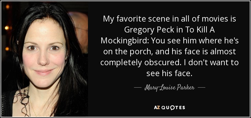 My favorite scene in all of movies is Gregory Peck in To Kill A Mockingbird: You see him where he's on the porch, and his face is almost completely obscured. I don't want to see his face. - Mary-Louise Parker