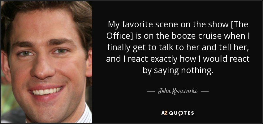 My favorite scene on the show [The Office] is on the booze cruise when I finally get to talk to her and tell her, and I react exactly how I would react by saying nothing. - John Krasinski