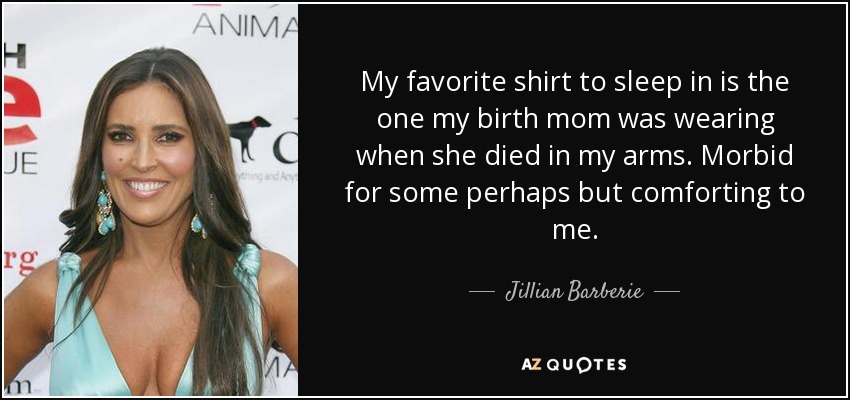 My favorite shirt to sleep in is the one my birth mom was wearing when she died in my arms. Morbid for some perhaps but comforting to me. - Jillian Barberie