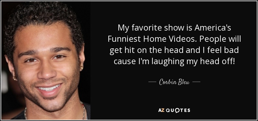 My favorite show is America's Funniest Home Videos. People will get hit on the head and I feel bad cause I'm laughing my head off! - Corbin Bleu