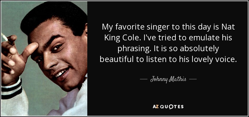 My favorite singer to this day is Nat King Cole. I've tried to emulate his phrasing. It is so absolutely beautiful to listen to his lovely voice. - Johnny Mathis