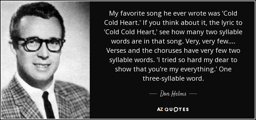 My favorite song he ever wrote was 'Cold Cold Heart.' If you think about it, the lyric to 'Cold Cold Heart,' see how many two syllable words are in that song. Very, very few. ... Verses and the choruses have very few two syllable words. 'I tried so hard my dear to show that you're my everything.' One three-syllable word. - Don Helms