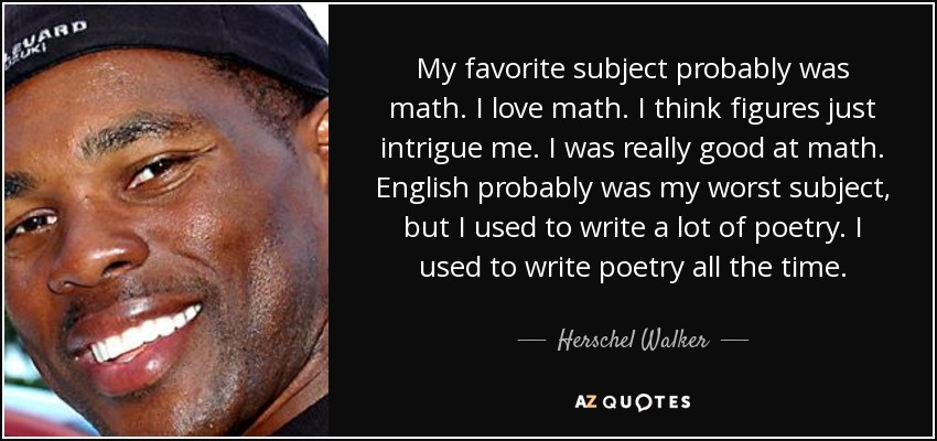 My favorite subject probably was math. I love math. I think figures just intrigue me. I was really good at math. English probably was my worst subject, but I used to write a lot of poetry. I used to write poetry all the time. - Herschel Walker