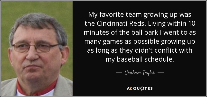 My favorite team growing up was the Cincinnati Reds. Living within 10 minutes of the ball park I went to as many games as possible growing up as long as they didn't conflict with my baseball schedule. - Graham Taylor