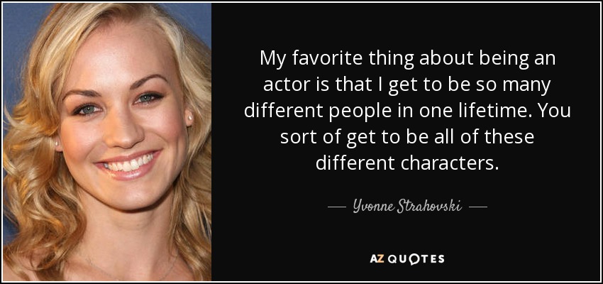 My favorite thing about being an actor is that I get to be so many different people in one lifetime. You sort of get to be all of these different characters. - Yvonne Strahovski