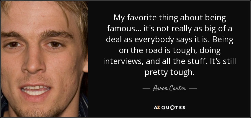My favorite thing about being famous... it's not really as big of a deal as everybody says it is. Being on the road is tough, doing interviews, and all the stuff. It's still pretty tough. - Aaron Carter