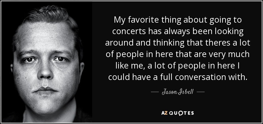 My favorite thing about going to concerts has always been looking around and thinking that theres a lot of people in here that are very much like me, a lot of people in here I could have a full conversation with. - Jason Isbell