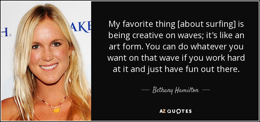 My favorite thing [about surfing] is being creative on waves; it's like an art form. You can do whatever you want on that wave if you work hard at it and just have fun out there. - Bethany Hamilton