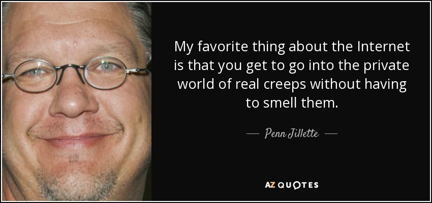 My favorite thing about the Internet is that you get to go into the private world of real creeps without having to smell them. - Penn Jillette