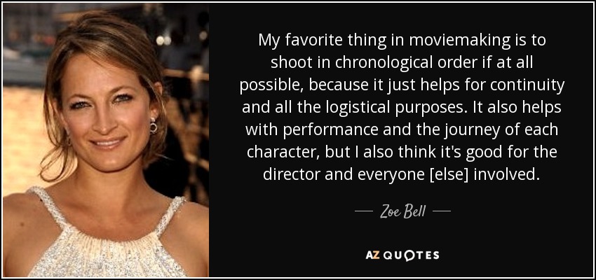 My favorite thing in moviemaking is to shoot in chronological order if at all possible, because it just helps for continuity and all the logistical purposes. It also helps with performance and the journey of each character, but I also think it's good for the director and everyone [else] involved. - Zoe Bell