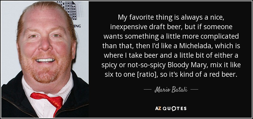 My favorite thing is always a nice, inexpensive draft beer, but if someone wants something a little more complicated than that, then I'd like a Michelada, which is where I take beer and a little bit of either a spicy or not-so-spicy Bloody Mary, mix it like six to one [ratio], so it's kind of a red beer. - Mario Batali