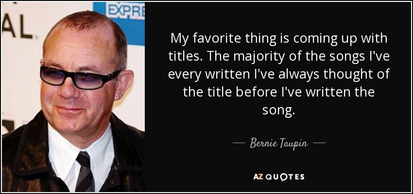 My favorite thing is coming up with titles. The majority of the songs I've every written I've always thought of the title before I've written the song. - Bernie Taupin