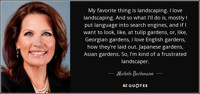 My favorite thing is landscaping. I love landscaping. And so what I'll do is, mostly I put language into search engines, and if I want to look, like, at tulip gardens, or, like, Georgian gardens, i love English gardens, how they're laid out. Japanese gardens, Asian gardens. So, I'm kind of a frustrated landscaper. - Michele Bachmann